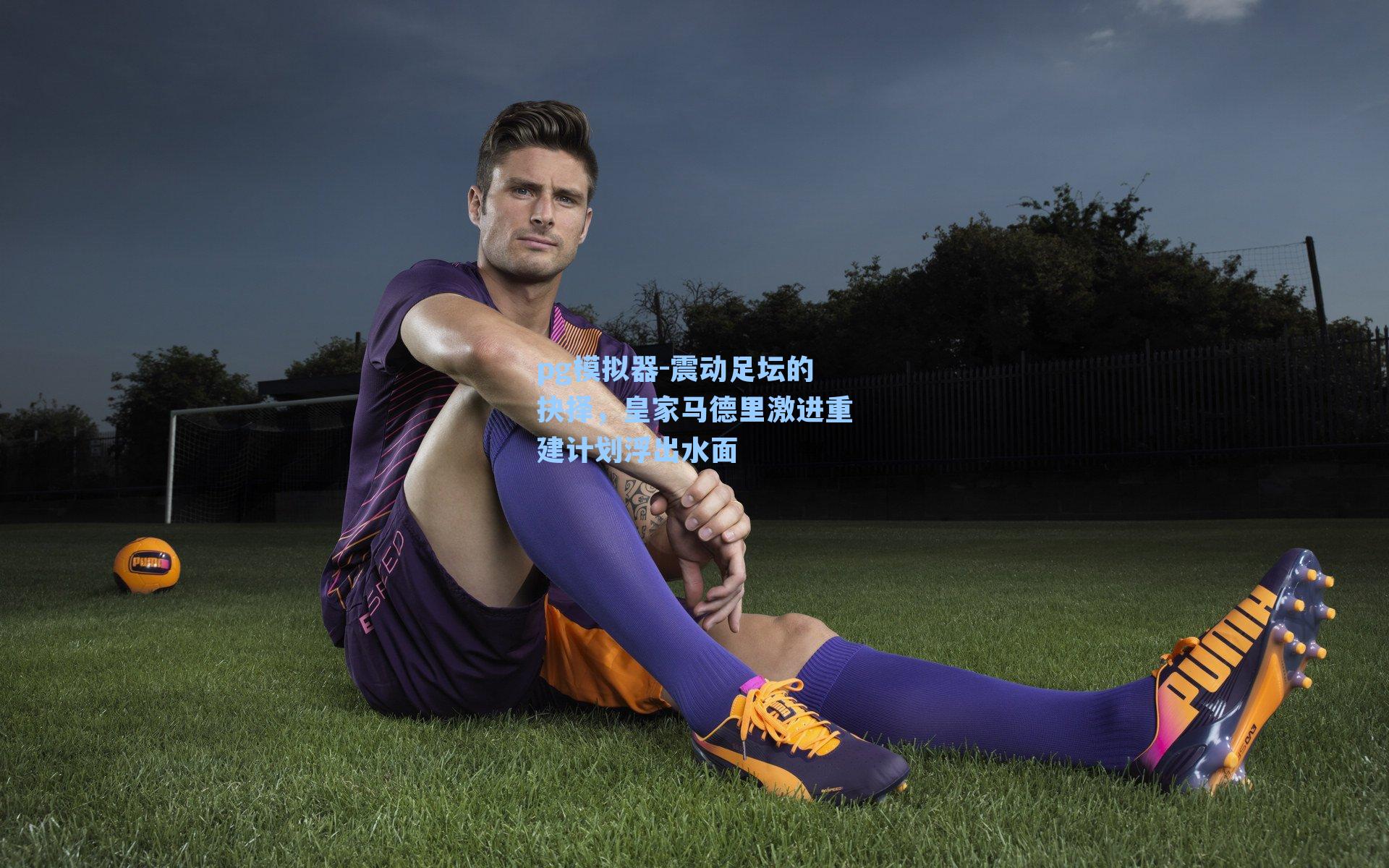 震动足坛的抉择，皇家马德里激进重建计划浮出水面