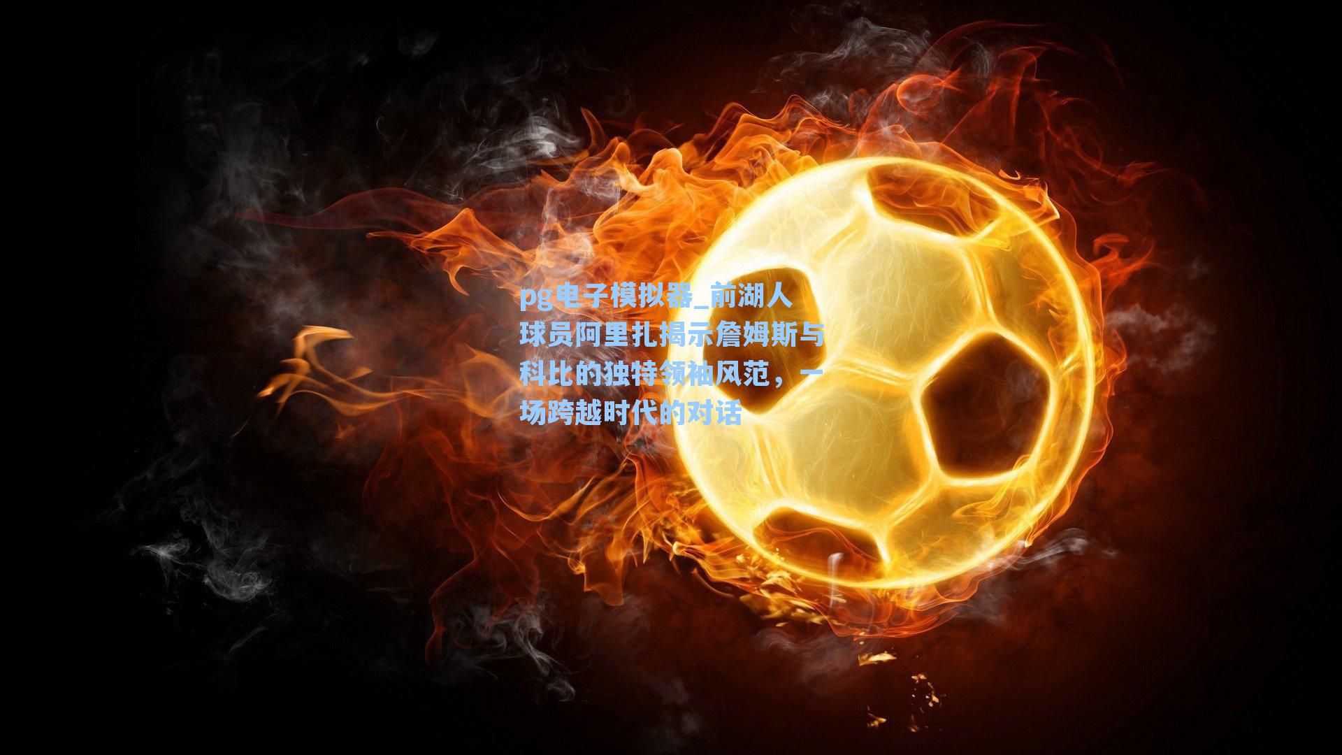 前湖人球员阿里扎揭示詹姆斯与科比的独特领袖风范，一场跨越时代的对话