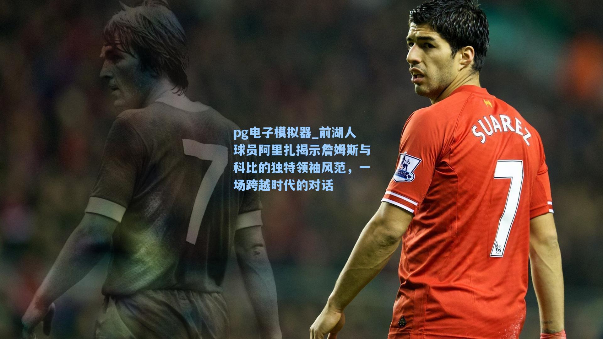 前湖人球员阿里扎揭示詹姆斯与科比的独特领袖风范，一场跨越时代的对话