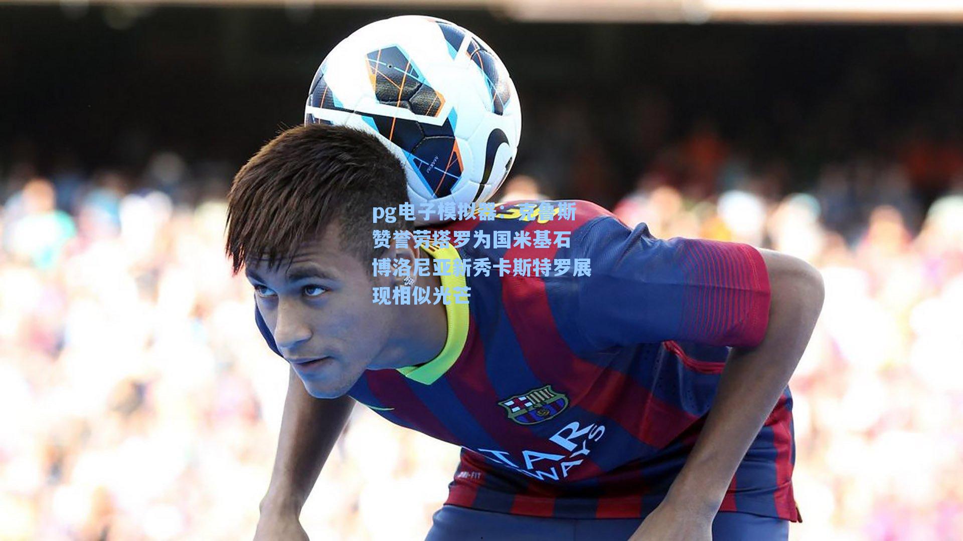 克鲁斯赞誉劳塔罗为国米基石 博洛尼亚新秀卡斯特罗展现相似光芒