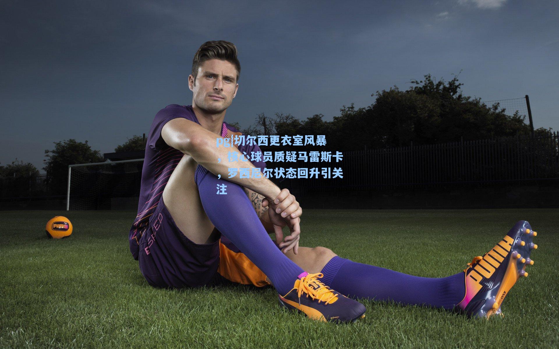 切尔西更衣室风暴，核心球员质疑马雷斯卡，罗西尼尔状态回升引关注